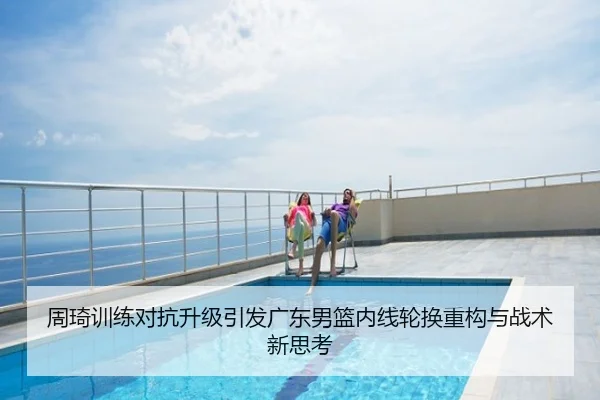 周琦训练对抗升级引发广东男篮内线轮换重构与战术新思考