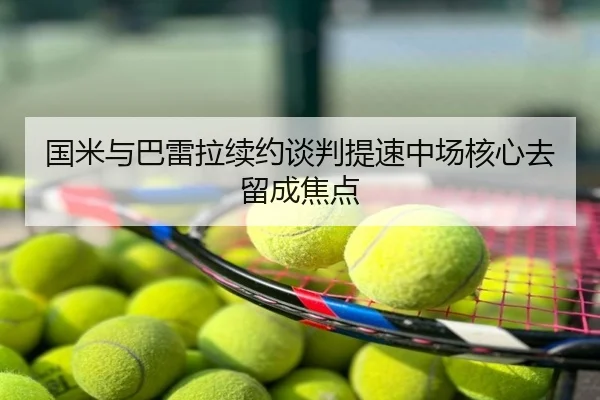 国米与巴雷拉续约谈判提速中场核心去留成焦点