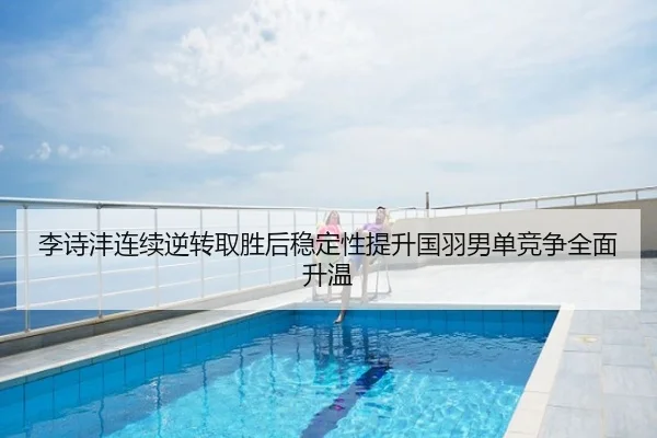 李诗沣连续逆转取胜后稳定性提升国羽男单竞争全面升温