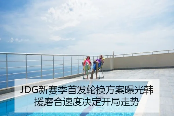 JDG新赛季首发轮换方案曝光韩援磨合速度决定开局走势