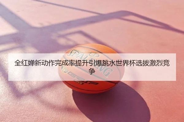 全红婵新动作完成率提升引爆跳水世界杯选拔激烈竞争