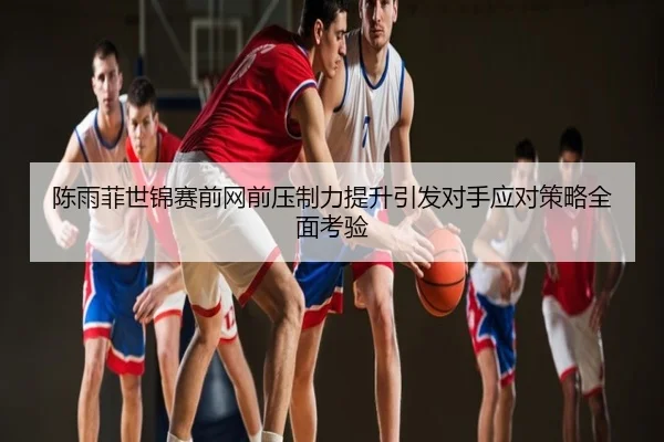 陈雨菲世锦赛前网前压制力提升引发对手应对策略全面考验