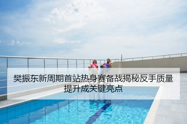 樊振东新周期首站热身赛备战揭秘反手质量提升成关键亮点