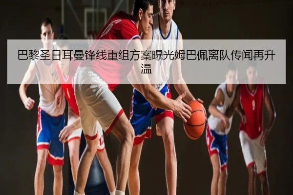 巴黎圣日耳曼锋线重组方案曝光姆巴佩离队传闻再升温