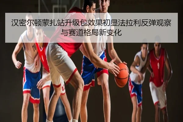汉密尔顿蒙扎站升级包效果初显法拉利反弹观察与赛道格局新变化