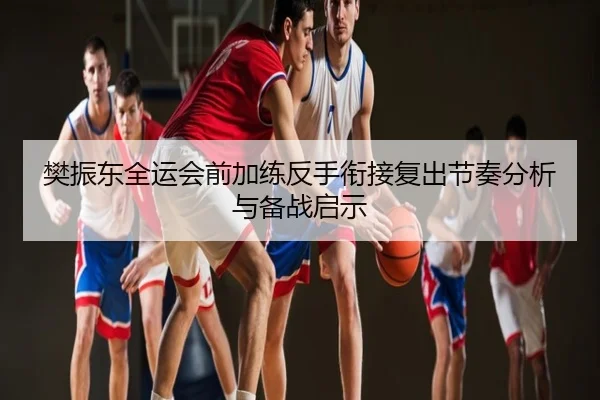 樊振东全运会前加练反手衔接复出节奏分析与备战启示