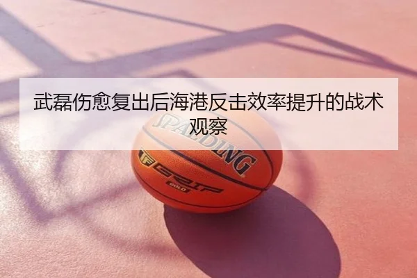 武磊伤愈复出后海港反击效率提升的战术观察