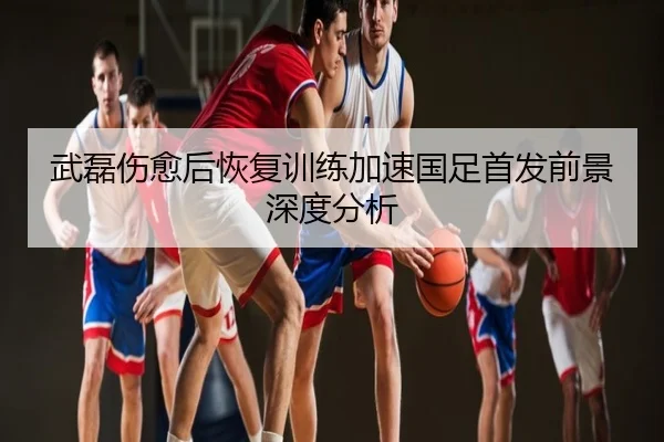 武磊伤愈后恢复训练加速国足首发前景深度分析