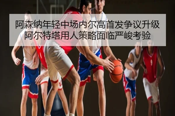 阿森纳年轻中场内尔高首发争议升级 阿尔特塔用人策略面临严峻考验